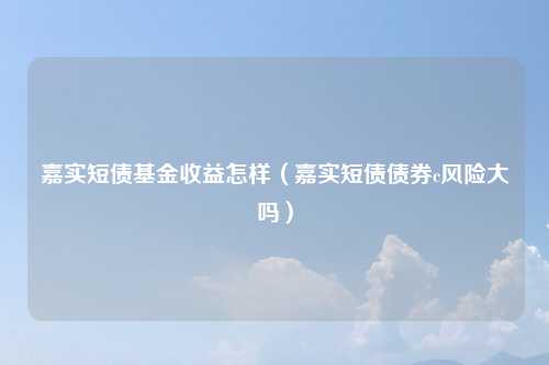 嘉实短债基金收益怎样（嘉实短债债券c风险大吗）