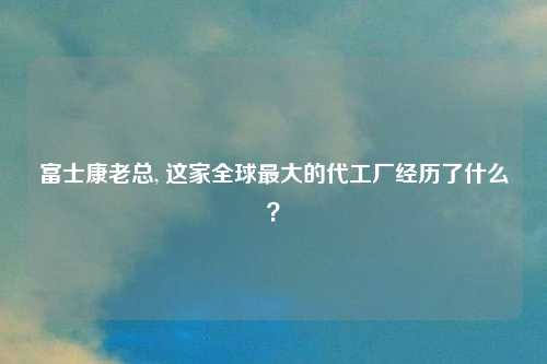 富士康老总, 这家全球最大的代工厂经历了什么？