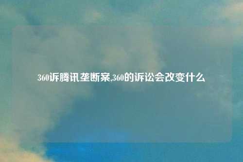 360诉腾讯垄断案,360的诉讼会改变什么