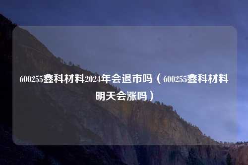 600255鑫科材料2024年会退市吗(600255鑫科材料明天会涨吗)