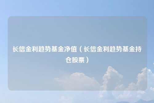 长信金利趋势基金净值(长信金利趋势基金持仓股票)
