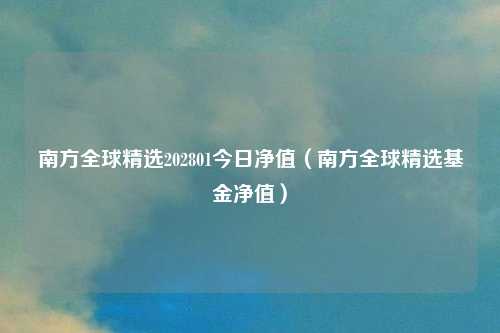 南方全球精选202801今日净值（南方全球精选基金净值）