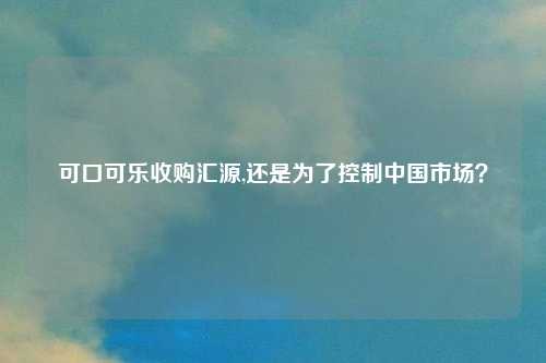 可口可乐收购汇源,还是为了控制中国市场？