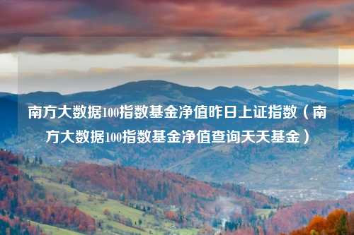 南方大数据100指数基金净值昨日上证指数（南方大数据100指数基金净值查询天天基金）