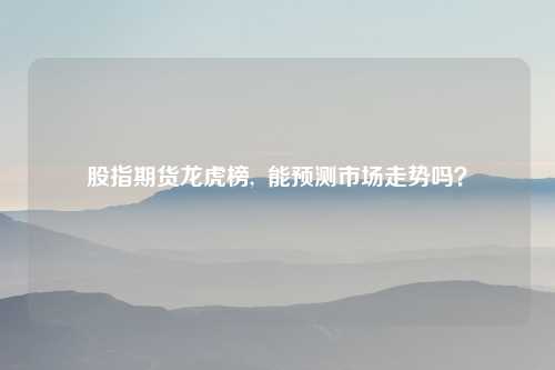 股指期货龙虎榜, 能预测市场走势吗?