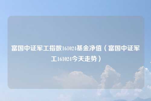 富国中证军工指数161024基金净值(富国中证军工161024今天走势)