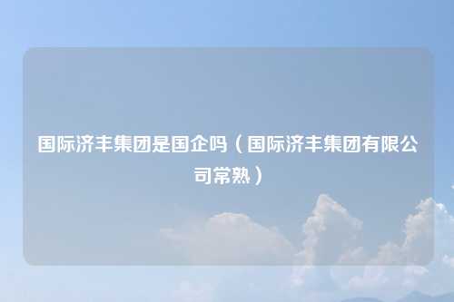 国际济丰集团是国企吗(国际济丰集团有限公司常熟)