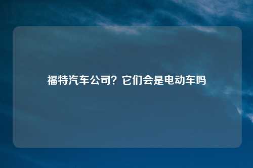 福特汽车公司?它们会是电动车吗