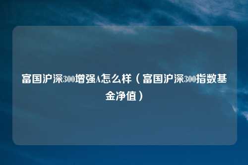 富国沪深300增强A怎么样(富国沪深300指数基金净值)