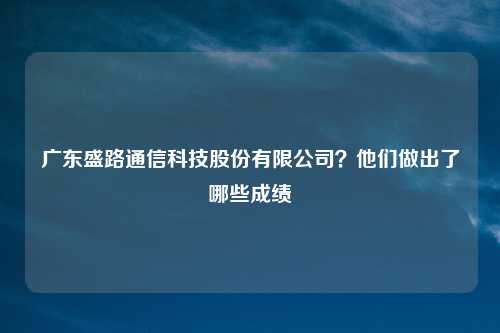 广东盛路通信科技股份有限公司?他们做出了哪些成绩