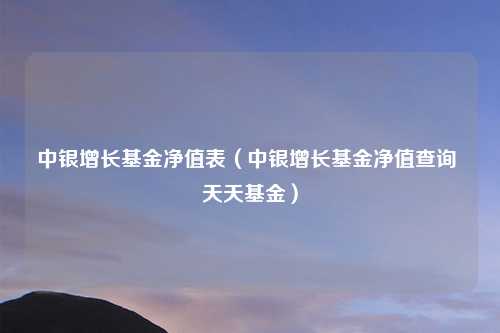 中银增长基金净值表（中银增长基金净值查询 天天基金）
