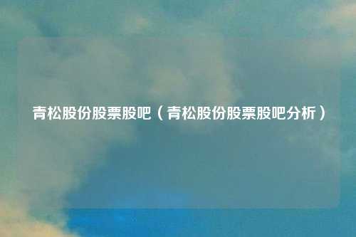 青松股份股票股吧(青松股份股票股吧分析)