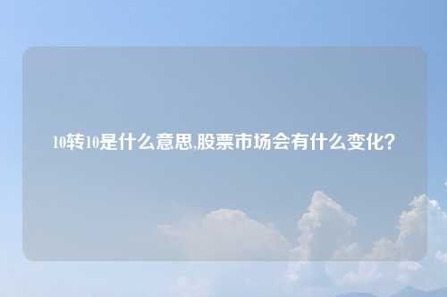 10转10是什么意思,股票市场会有什么变化?