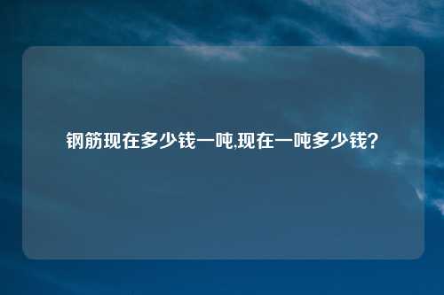 钢筋现在多少钱一吨,现在一吨多少钱？