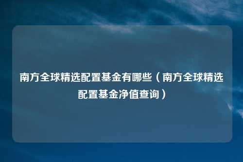 南方全球精选配置基金有哪些（南方全球精选配置基金净值查询）