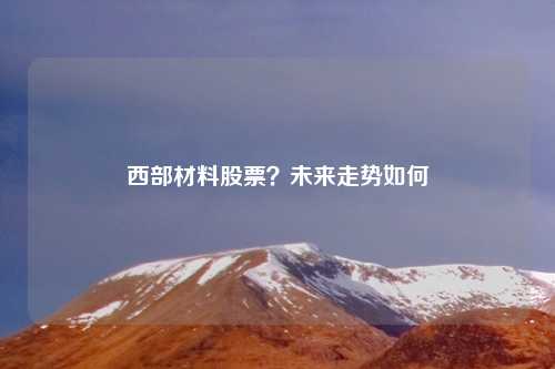 西部材料股票?未来走势如何