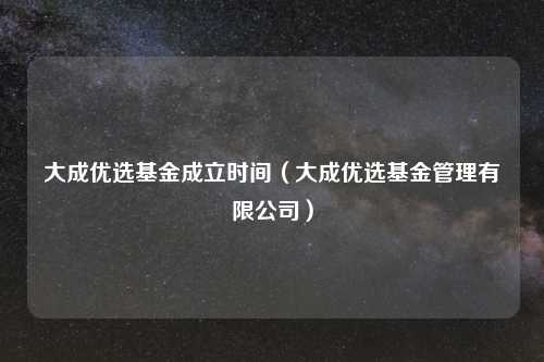 大成优选基金成立时间（大成优选基金管理有限公司）