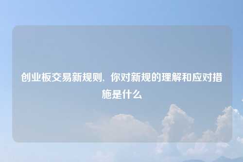 创业板交易新规则,  你对新规的理解和应对措施是什么
