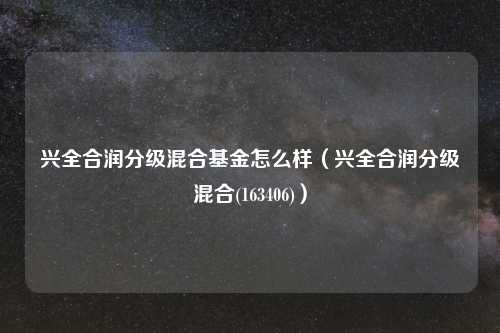 兴全合润分级混合基金怎么样(兴全合润分级混合(163406))