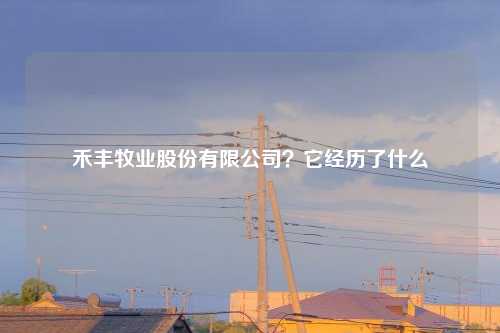 禾丰牧业股份有限公司？它经历了什么