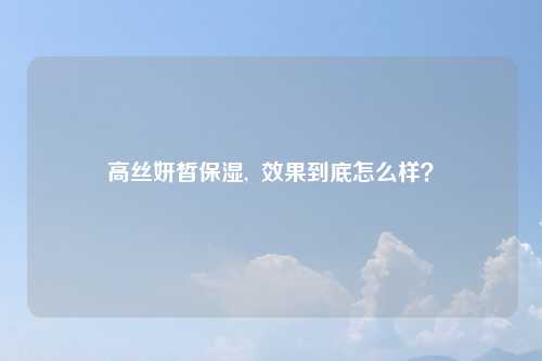 高丝妍皙保湿,  效果到底怎么样？