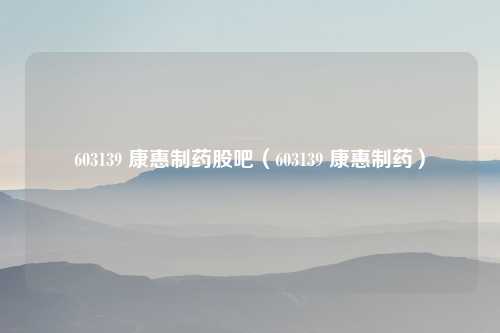 603139 康惠制药股吧（603139 康惠制药）