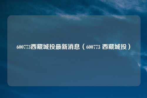 600773西藏城投最新消息（600773 西藏城投）
