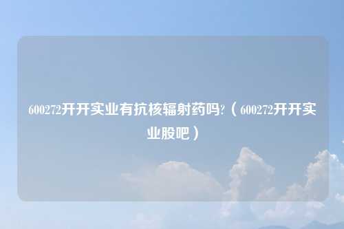 600272开开实业有抗核辐射药吗?（600272开开实业股吧）