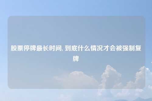 股票停牌最长时间, 到底什么情况才会被强制复牌