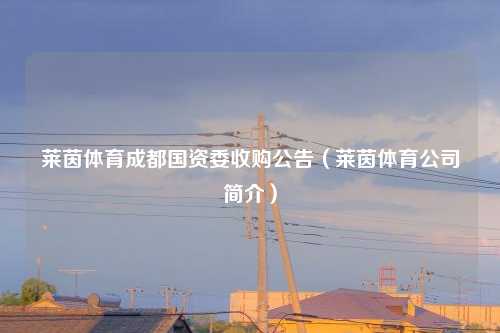 莱茵体育成都国资委收购公告（莱茵体育公司简介）