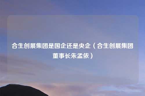 合生创展集团是国企还是央企(合生创展集团董事长朱孟依)