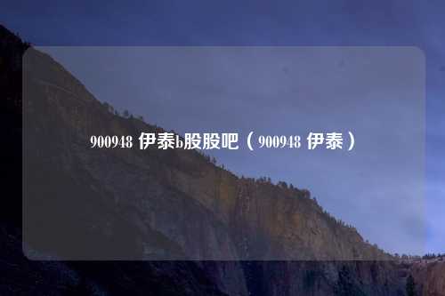 900948 伊泰b股股吧(900948 伊泰)
