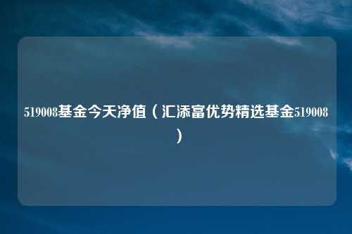 519008基金今天净值(汇添富优势精选基金519008)