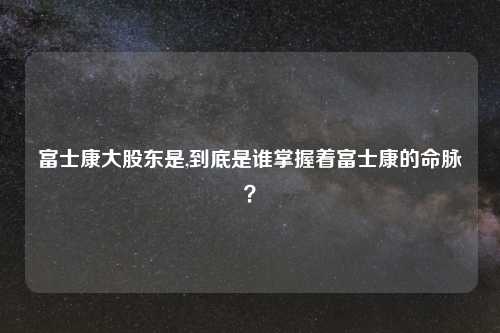 富士康大股东是,到底是谁掌握着富士康的命脉?