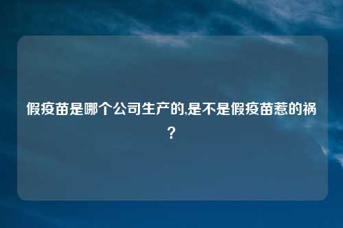 假疫苗是哪个公司生产的,是不是假疫苗惹的祸?