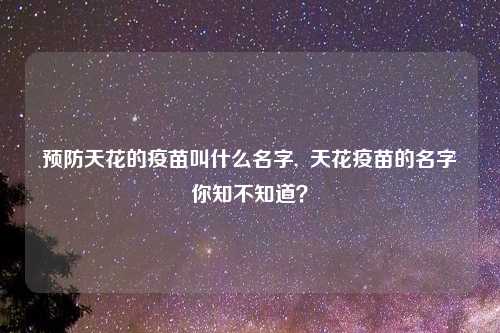 预防天花的疫苗叫什么名字, 天花疫苗的名字你知不知道?
