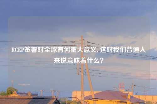 RCEP签署对全球有何重大意义, 这对我们普通人来说意味着什么?