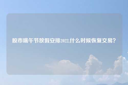 股市端午节放假安排2022,什么时候恢复交易?