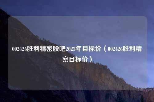 002426胜利精密股吧2023年目标价(002426胜利精密目标价)