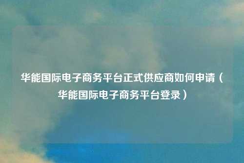华能国际电子商务平台正式供应商如何申请(华能国际电子商务平台登录)