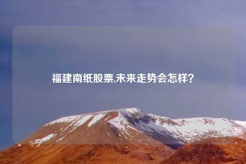 福建南纸股票,未来走势会怎样?