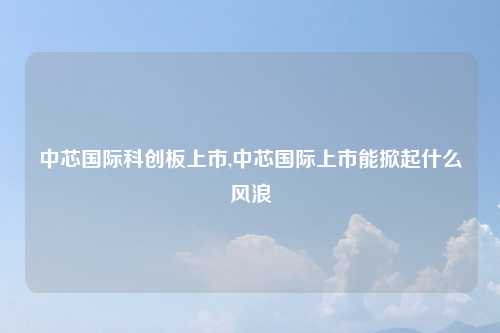 中芯国际科创板上市,中芯国际上市能掀起什么风浪