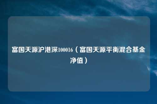 富国天源沪港深100016(富国天源平衡混合基金净值)