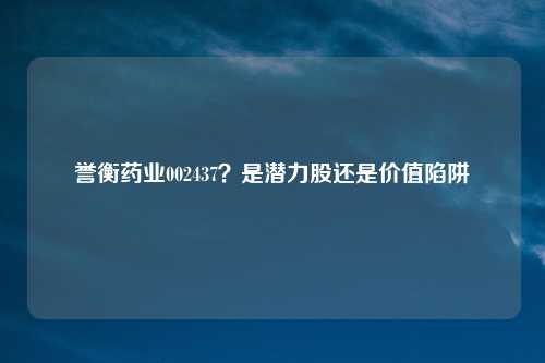 誉衡药业002437?是潜力股还是价值陷阱