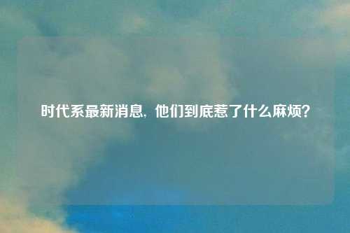 时代系最新消息, 他们到底惹了什么麻烦?
