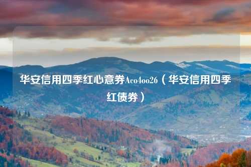 华安信用四季红心意券Aco4oo26(华安信用四季红债券)