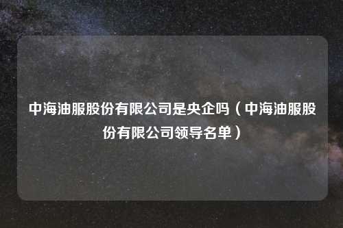 中海油服股份有限公司是央企吗(中海油服股份有限公司领导名单)