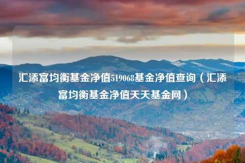 汇添富均衡基金净值519068基金净值查询(汇添富均衡基金净值天天基金网)