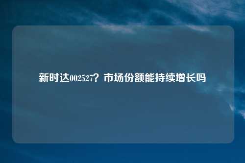 新时达002527?市场份额能持续增长吗