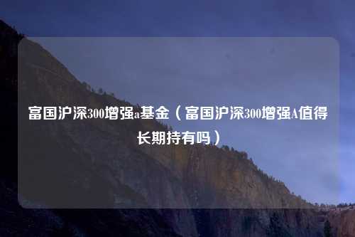 富国沪深300增强a基金(富国沪深300增强A值得长期持有吗)
